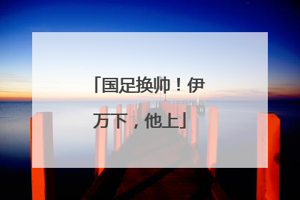 国足换帅！伊万下，他上
